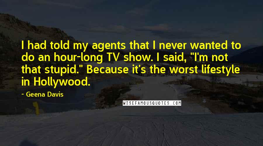 Geena Davis quotes: I had told my agents that I never wanted to do an hour-long TV show. I said, "I'm not that stupid." Because it's the worst lifestyle in Hollywood.