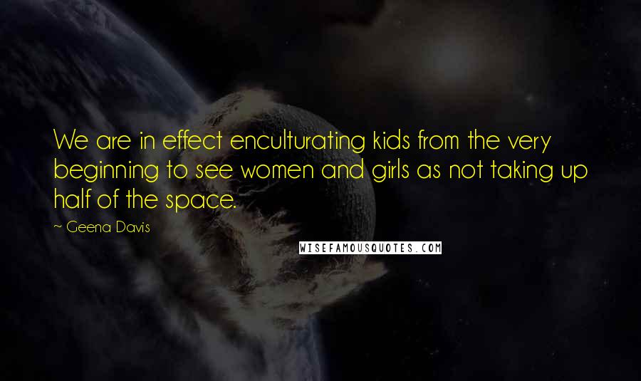 Geena Davis quotes: We are in effect enculturating kids from the very beginning to see women and girls as not taking up half of the space.