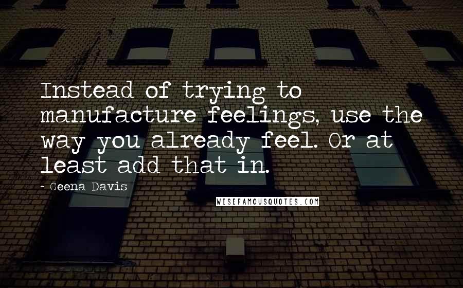 Geena Davis quotes: Instead of trying to manufacture feelings, use the way you already feel. Or at least add that in.