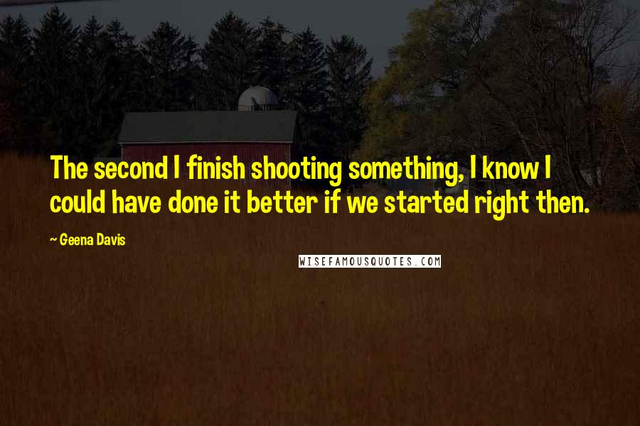 Geena Davis quotes: The second I finish shooting something, I know I could have done it better if we started right then. Geena Davis quotes: The second I finish shooting something, I know I could have done it better if we started right then.