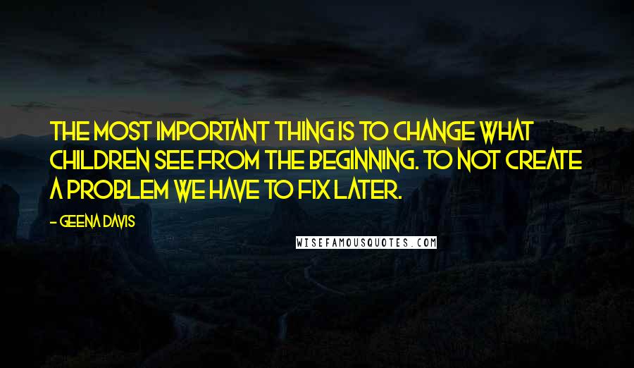 Geena Davis quotes: The most important thing is to change what children see from the beginning. To not create a problem we have to fix later. Geena Davis quotes: The most important thing is to change what children see from the beginning. To not create a problem we have to fix later.