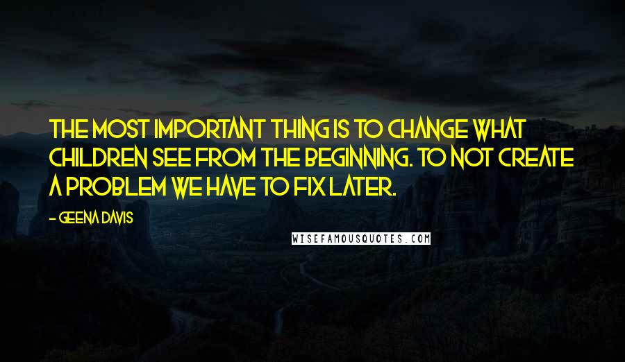 Geena Davis quotes: The most important thing is to change what children see from the beginning. To not create a problem we have to fix later.