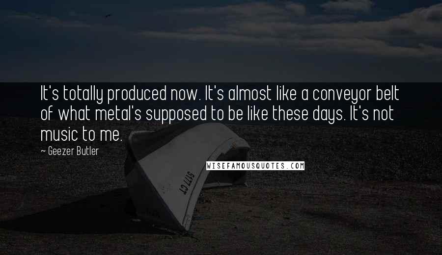 Geezer Butler quotes: It's totally produced now. It's almost like a conveyor belt of what metal's supposed to be like these days. It's not music to me. Geezer Butler quotes: It's totally produced now. It's almost like a conveyor belt of what metal's supposed to be like these days. It's not music to me.