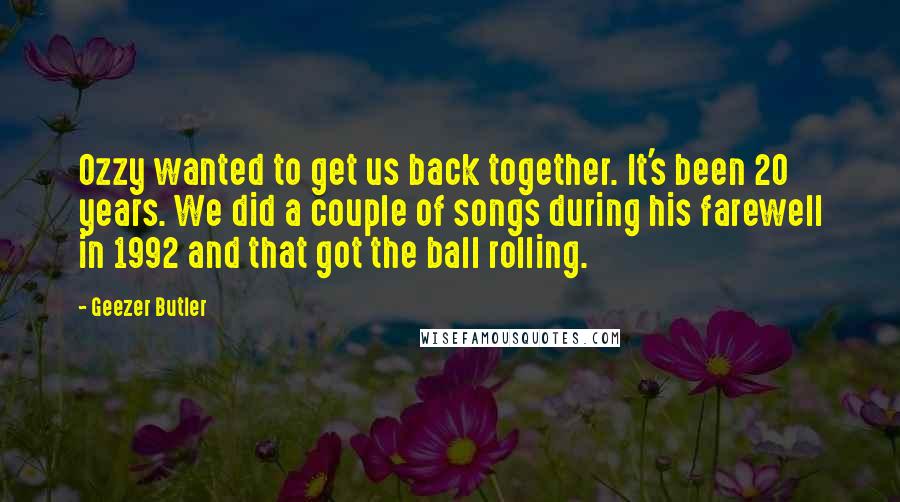Geezer Butler quotes: Ozzy wanted to get us back together. It's been 20 years. We did a couple of songs during his farewell in 1992 and that got the ball rolling. Geezer Butler quotes: Ozzy wanted to get us back together. It's been 20 years. We did a couple of songs during his farewell in 1992 and that got the ball rolling.
