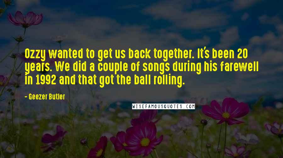 Geezer Butler quotes: Ozzy wanted to get us back together. It's been 20 years. We did a couple of songs during his farewell in 1992 and that got the ball rolling.