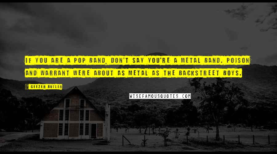 Geezer Butler quotes: If you are a pop band, don't say you're a metal band. Poison and Warrant were about as metal as the Backstreet Boys. Geezer Butler quotes: If you are a pop band, don't say you're a metal band. Poison and Warrant were about as metal as the Backstreet Boys.