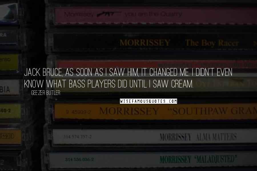 Geezer Butler quotes: Jack Bruce, as soon as I saw him, it changed me. I didn't even know what bass players did until I saw Cream.