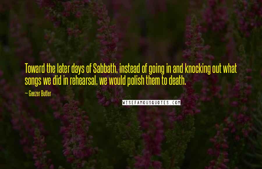 Geezer Butler quotes: Toward the later days of Sabbath, instead of going in and knocking out what songs we did in rehearsal, we would polish them to death.
