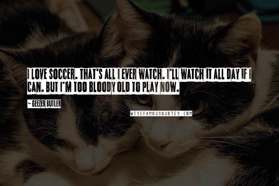 Geezer Butler quotes: I love soccer. That's all I ever watch. I'll watch it all day if I can. But I'm too bloody old to play now. Geezer Butler quotes: I love soccer. That's all I ever watch. I'll watch it all day if I can. But I'm too bloody old to play now.