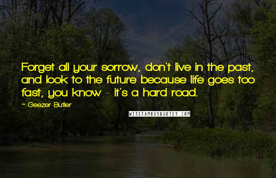 Geezer Butler quotes: Forget all your sorrow, don't live in the past, and look to the future because life goes too fast, you know - it's a hard road.