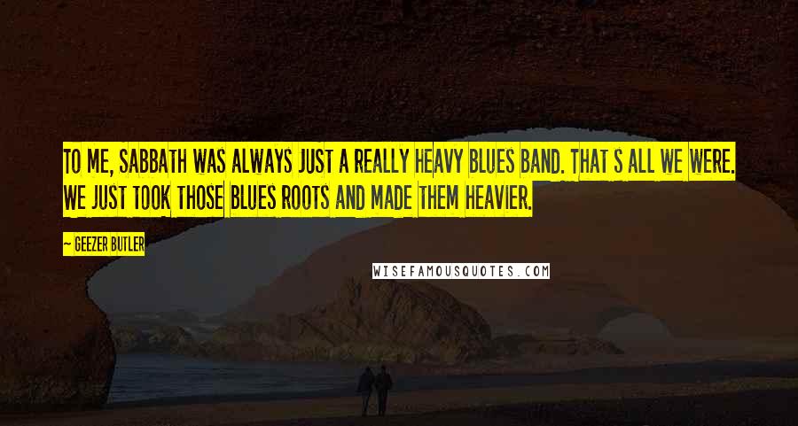 Geezer Butler quotes: To me, Sabbath was always JUSt a really heavy blues band. That s all we were. We just took those blues roots and made them heavier. Geezer Butler quotes: To me, Sabbath was always JUSt a really heavy blues band. That s all we were. We just took those blues roots and made them heavier.