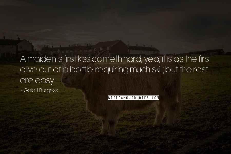 Gelett Burgess quotes: A maiden's first kiss cometh hard, yea, it is as the first olive out of a bottle, requiring much skill; but the rest are easy.