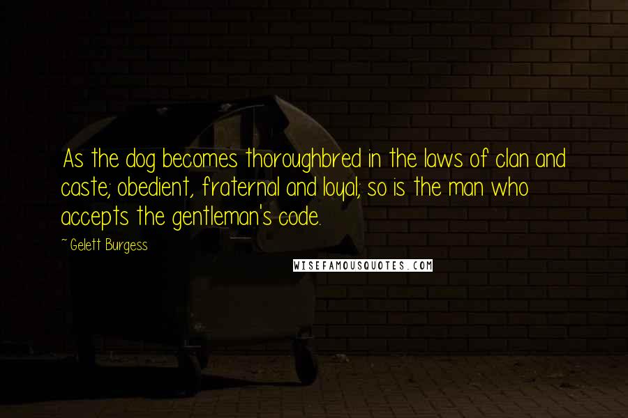 Gelett Burgess quotes: As the dog becomes thoroughbred in the laws of clan and caste; obedient, fraternal and loyal; so is the man who accepts the gentleman's code.
