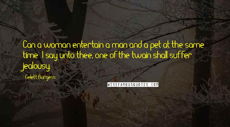 Gelett Burgess quotes: Can a woman entertain a man and a pet at the same time? I say unto thee, one of the twain shall suffer jealousy. Gelett Burgess quotes: Can a woman entertain a man and a pet at the same time? I say unto thee, one of the twain shall suffer jealousy.