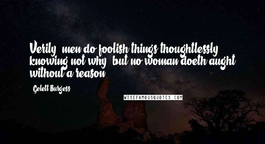 Gelett Burgess quotes: Verily, men do foolish things thoughtlessly, knowing not why; but no woman doeth aught without a reason. Gelett Burgess quotes: Verily, men do foolish things thoughtlessly, knowing not why; but no woman doeth aught without a reason.