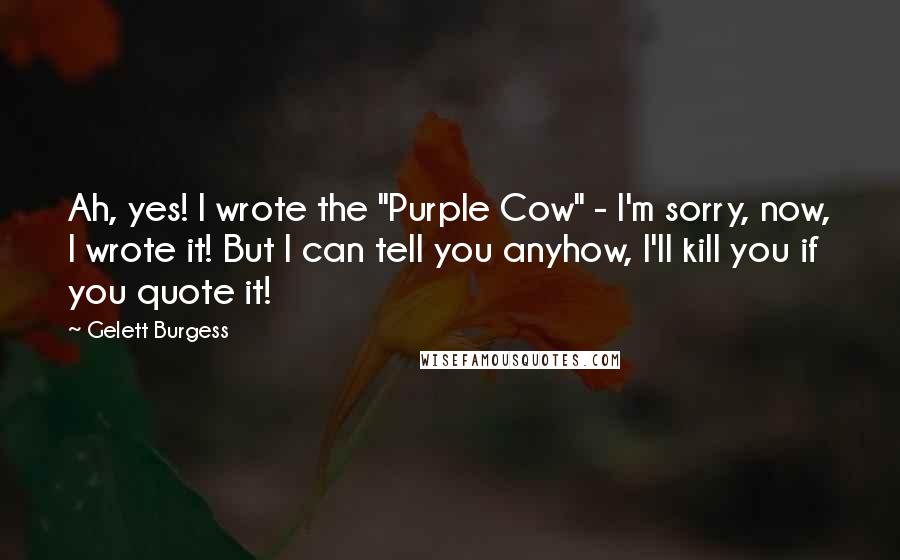 Gelett Burgess quotes: Ah, yes! I wrote the "Purple Cow" - I'm sorry, now, I wrote it! But I can tell you anyhow, I'll kill you if you quote it!
