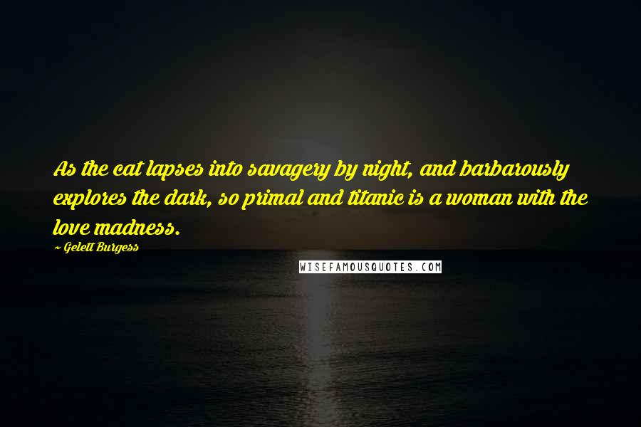 Gelett Burgess quotes: As the cat lapses into savagery by night, and barbarously explores the dark, so primal and titanic is a woman with the love madness.