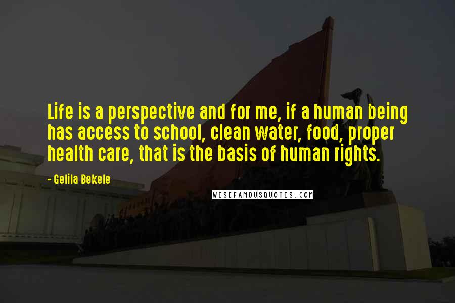 Gelila Bekele quotes: Life is a perspective and for me, if a human being has access to school, clean water, food, proper health care, that is the basis of human rights. Gelila Bekele quotes: Life is a perspective and for me, if a human being has access to school, clean water, food, proper health care, that is the basis of human rights.
