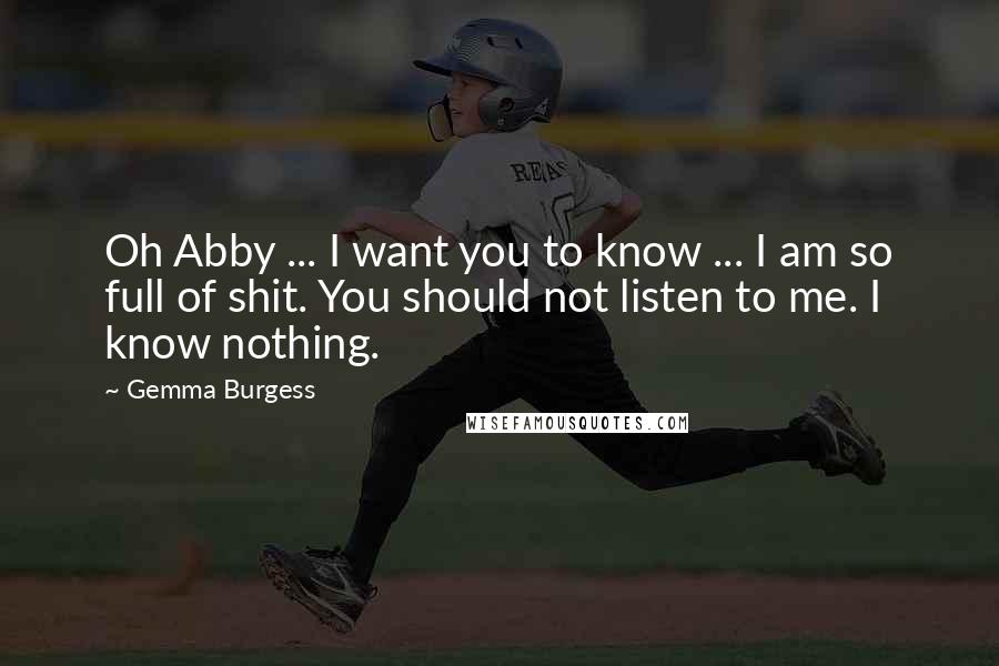 Gemma Burgess quotes: Oh Abby ... I want you to know ... I am so full of shit. You should not listen to me. I know nothing. Gemma Burgess quotes: Oh Abby ... I want you to know ... I am so full of shit. You should not listen to me. I know nothing.