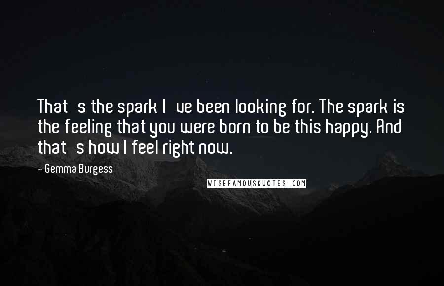 Gemma Burgess quotes: That's the spark I've been looking for. The spark is the feeling that you were born to be this happy. And that's how I feel right now. Gemma Burgess quotes: That's the spark I've been looking for. The spark is the feeling that you were born to be this happy. And that's how I feel right now.