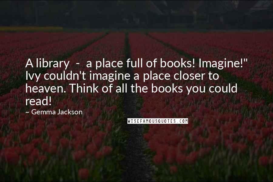 Gemma Jackson quotes: A library - a place full of books! Imagine!" Ivy couldn't imagine a place closer to heaven. Think of all the books you could read!