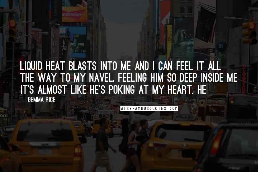 Gemma Rice quotes: Liquid heat blasts into me and I can feel it all the way to my navel, feeling him so deep inside me it's almost like he's poking at my heart. Gemma Rice quotes: Liquid heat blasts into me and I can feel it all the way to my navel, feeling him so deep inside me it's almost like he's poking at my heart.