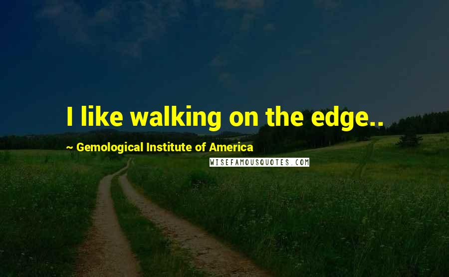 Gemological Institute Of America quotes: I like walking on the edge..