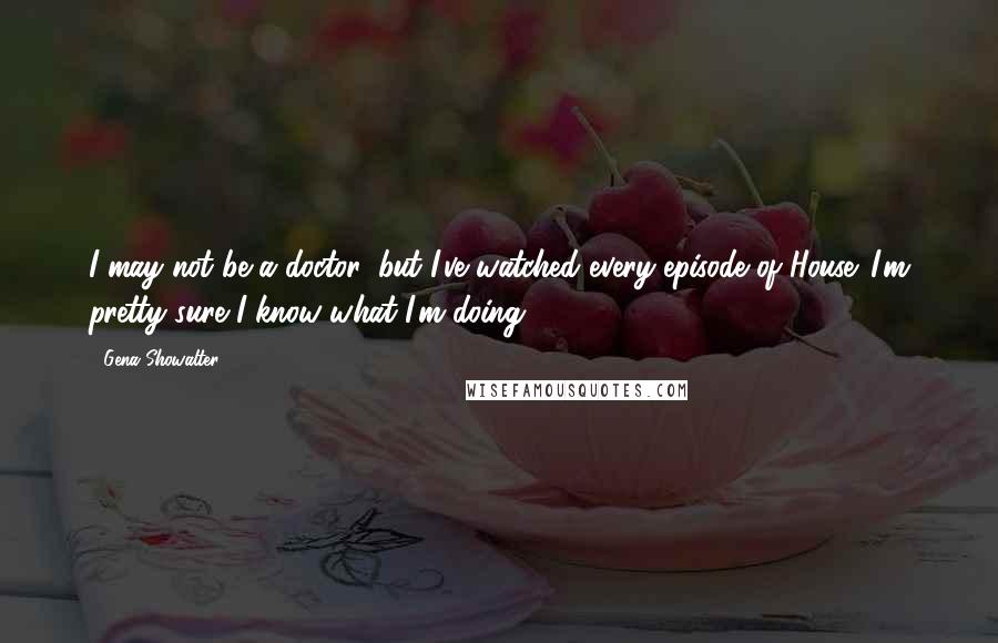 Gena Showalter quotes: I may not be a doctor, but I've watched every episode of House. I'm pretty sure I know what I'm doing.