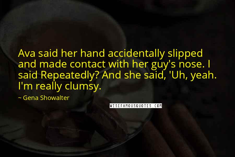 Gena Showalter quotes: Ava said her hand accidentally slipped and made contact with her guy's nose. I said Repeatedly? And she said, 'Uh, yeah. I'm really clumsy.