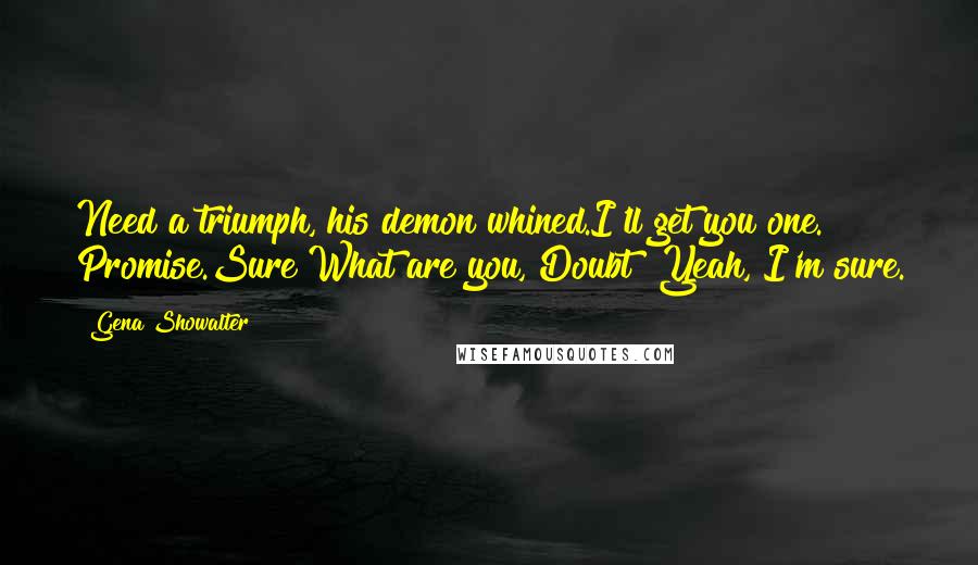 Gena Showalter quotes: Need a triumph, his demon whined.I'll get you one. Promise.Sure?What are you, Doubt? Yeah, I'm sure.