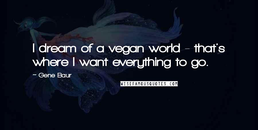 Gene Baur quotes: I dream of a vegan world - that's where I want everything to go.