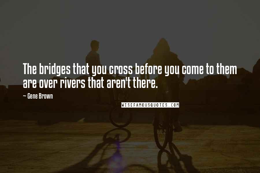 Gene Brown quotes: The bridges that you cross before you come to them are over rivers that aren't there.