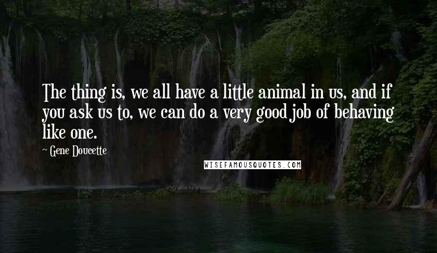 Gene Doucette quotes: The thing is, we all have a little animal in us, and if you ask us to, we can do a very good job of behaving like one. Gene Doucette quotes: The thing is, we all have a little animal in us, and if you ask us to, we can do a very good job of behaving like one.