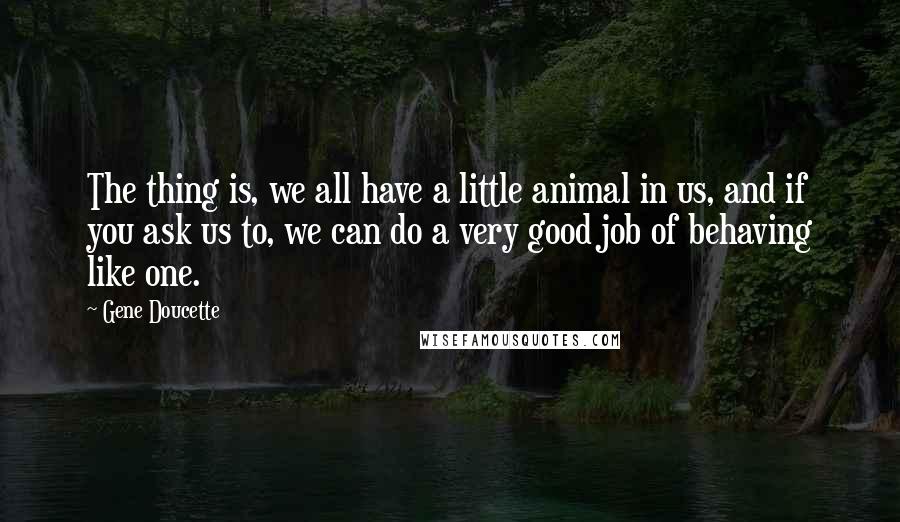 Gene Doucette quotes: The thing is, we all have a little animal in us, and if you ask us to, we can do a very good job of behaving like one.