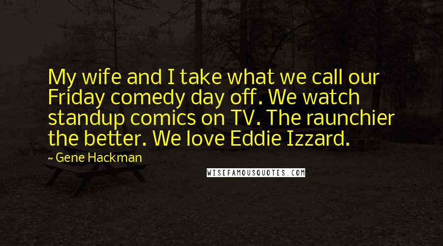 Gene Hackman quotes: My wife and I take what we call our Friday comedy day off. We watch standup comics on TV. The raunchier the better. We love Eddie Izzard.