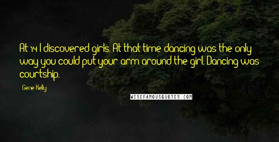 Gene Kelly quotes: At 14 I discovered girls. At that time dancing was the only way you could put your arm around the girl. Dancing was courtship.