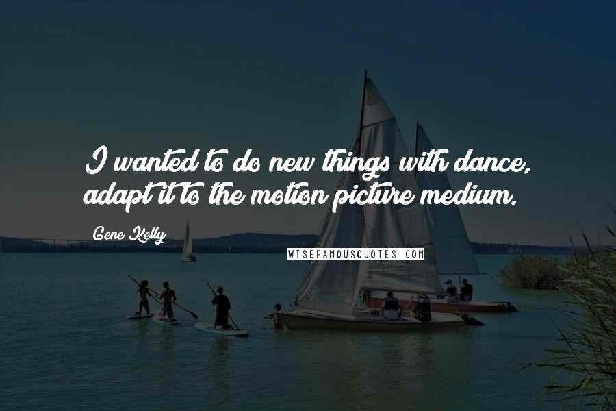 Gene Kelly quotes: I wanted to do new things with dance, adapt it to the motion picture medium.