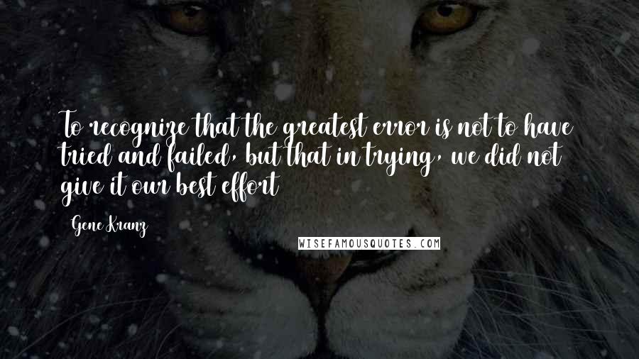 Gene Kranz quotes: To recognize that the greatest error is not to have tried and failed, but that in trying, we did not give it our best effort