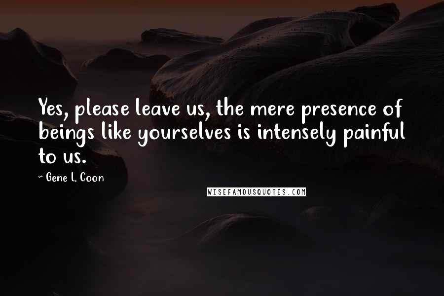 Gene L. Coon quotes: Yes, please leave us, the mere presence of beings like yourselves is intensely painful to us.