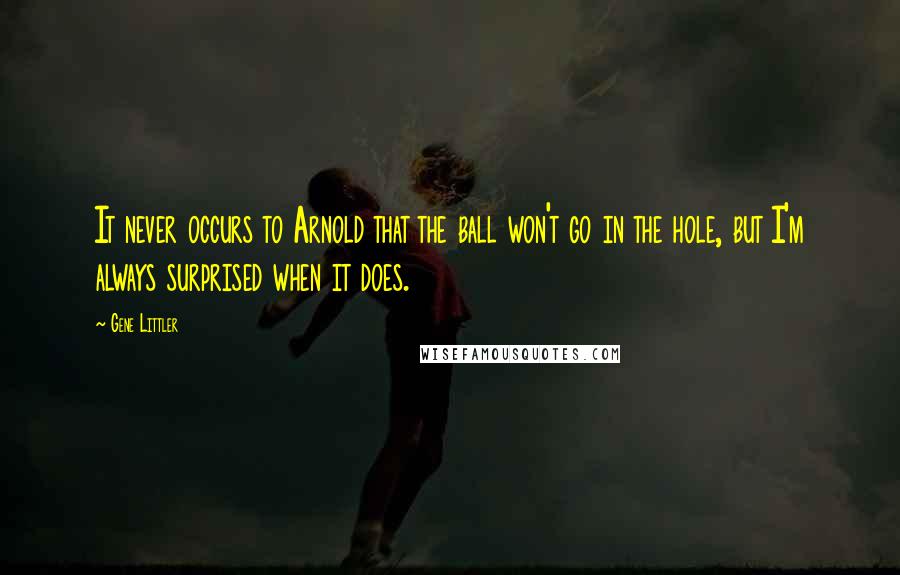 Gene Littler quotes: It never occurs to Arnold that the ball won't go in the hole, but I'm always surprised when it does.