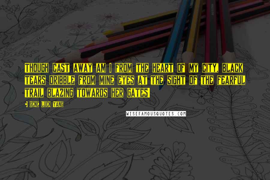 Gene Luen Yang quotes: Though cast away am I from the heart of my city, black tears dribble from mine eyes at the sight of the fearful trail blazing towards her gates!