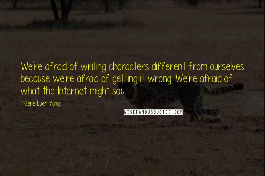 Gene Luen Yang quotes: We're afraid of writing characters different from ourselves because we're afraid of getting it wrong. We're afraid of what the Internet might say.