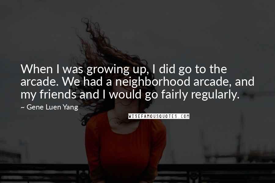 Gene Luen Yang quotes: When I was growing up, I did go to the arcade. We had a neighborhood arcade, and my friends and I would go fairly regularly.