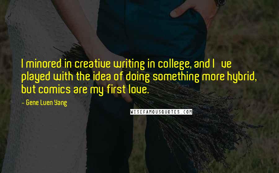 Gene Luen Yang quotes: I minored in creative writing in college, and I've played with the idea of doing something more hybrid, but comics are my first love.