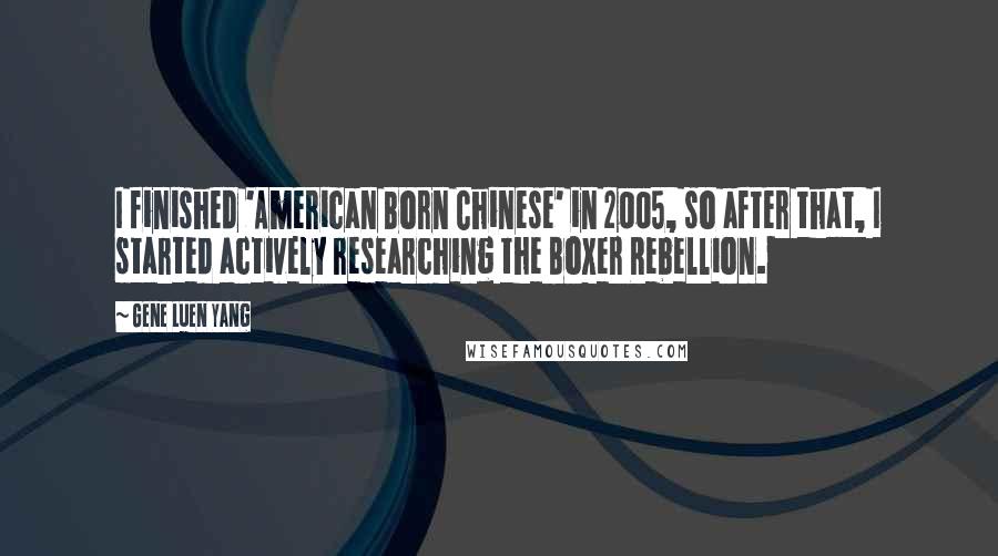 Gene Luen Yang quotes: I finished 'American Born Chinese' in 2005, so after that, I started actively researching the Boxer Rebellion.