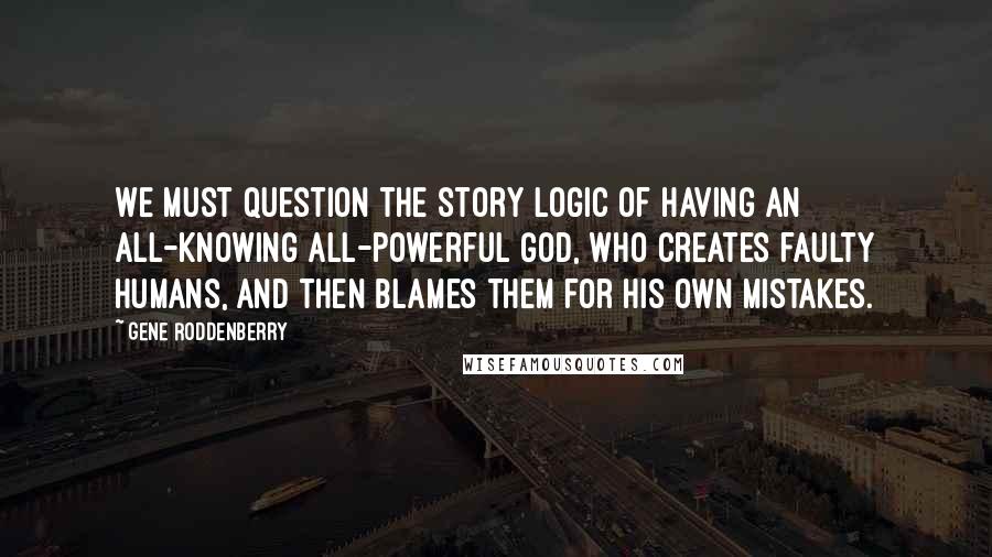 Gene Roddenberry quotes: We must question the story logic of having an all-knowing all-powerful God, who creates faulty Humans, and then blames them for his own mistakes.