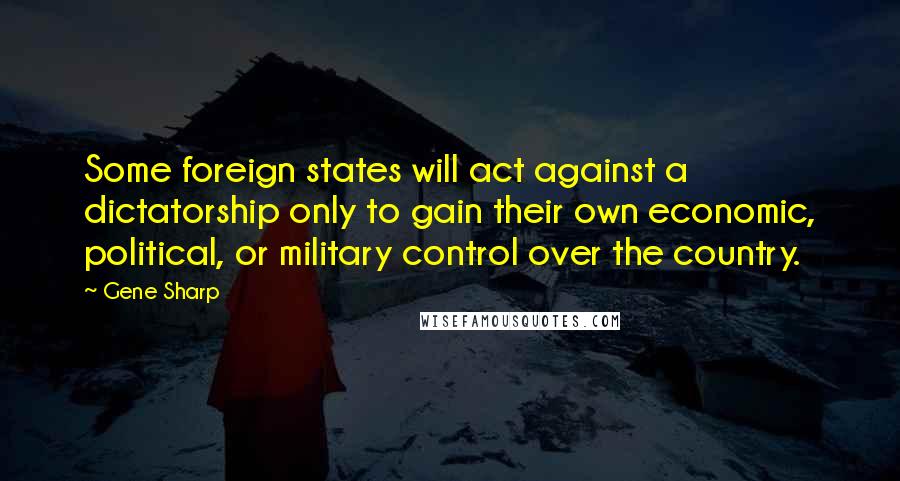 Gene Sharp quotes: Some foreign states will act against a dictatorship only to gain their own economic, political, or military control over the country.