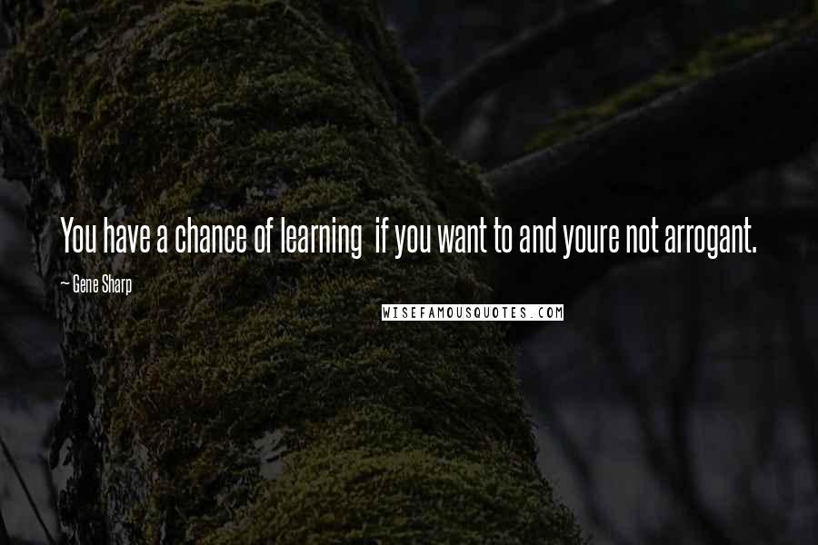 Gene Sharp quotes: You have a chance of learning if you want to and youre not arrogant.