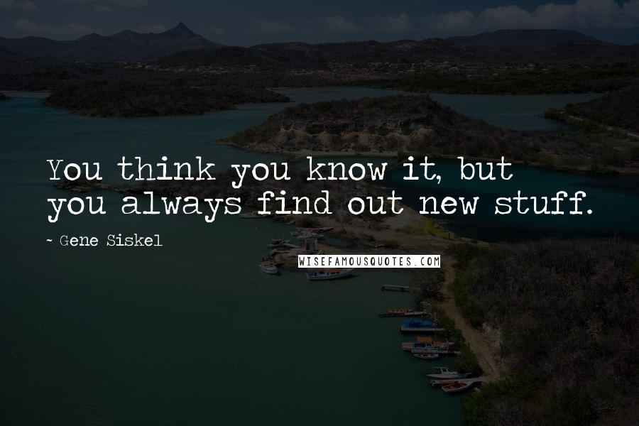 Gene Siskel quotes: You think you know it, but you always find out new stuff.
