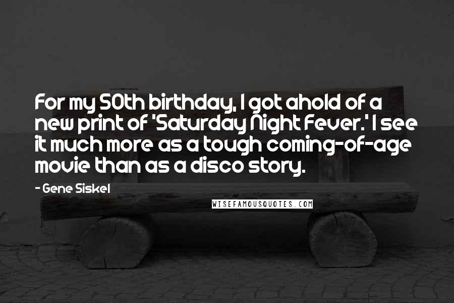 Gene Siskel quotes: For my 50th birthday, I got ahold of a new print of 'Saturday Night Fever.' I see it much more as a tough coming-of-age movie than as a disco story.